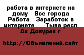 работа в интернете на дому - Все города Работа » Заработок в интернете   . Тыва респ.,Ак-Довурак г.